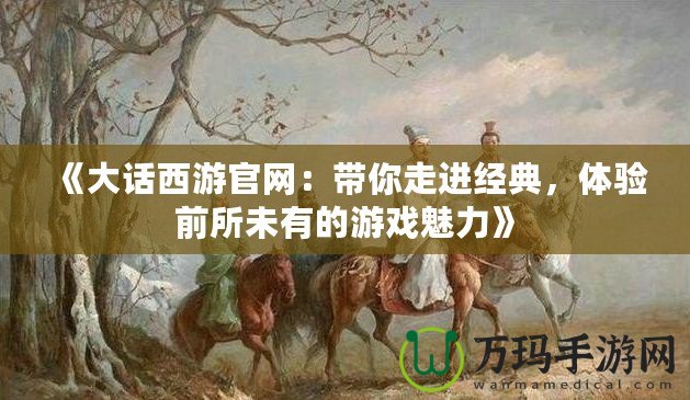 《大話西游官網(wǎng)：帶你走進(jìn)經(jīng)典，體驗(yàn)前所未有的游戲魅力》