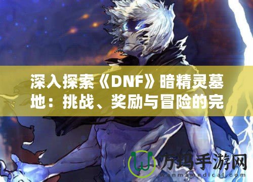 深入探索《DNF》暗精靈墓地：挑戰(zhàn)、獎(jiǎng)勵(lì)與冒險(xiǎn)的完美融合