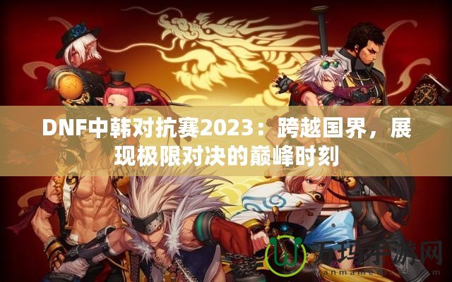 DNF中韓對(duì)抗賽2023：跨越國(guó)界，展現(xiàn)極限對(duì)決的巔峰時(shí)刻