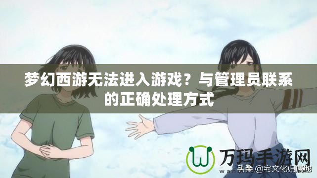 夢幻西游無法進入游戲？與管理員聯(lián)系的正確處理方式