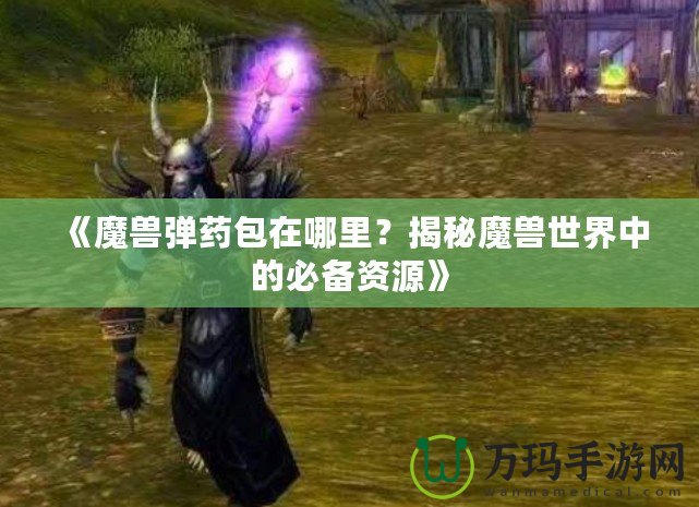 《魔獸彈藥包在哪里？揭秘魔獸世界中的必備資源》