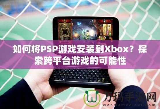 如何將PSP游戲安裝到Xbox？探索跨平臺游戲的可能性