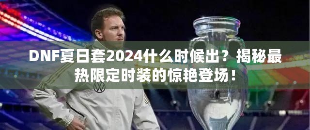 DNF夏日套2024什么時(shí)候出？揭秘最熱限定時(shí)裝的驚艷登場(chǎng)！