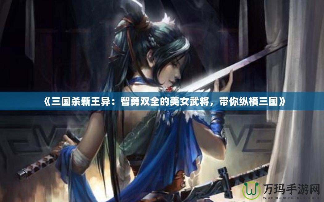 《三國殺新王異：智勇雙全的美女武將，帶你縱橫三國》