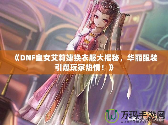 《DNF皇女艾莉婕換衣服大揭秘，華麗服裝引爆玩家熱情！》