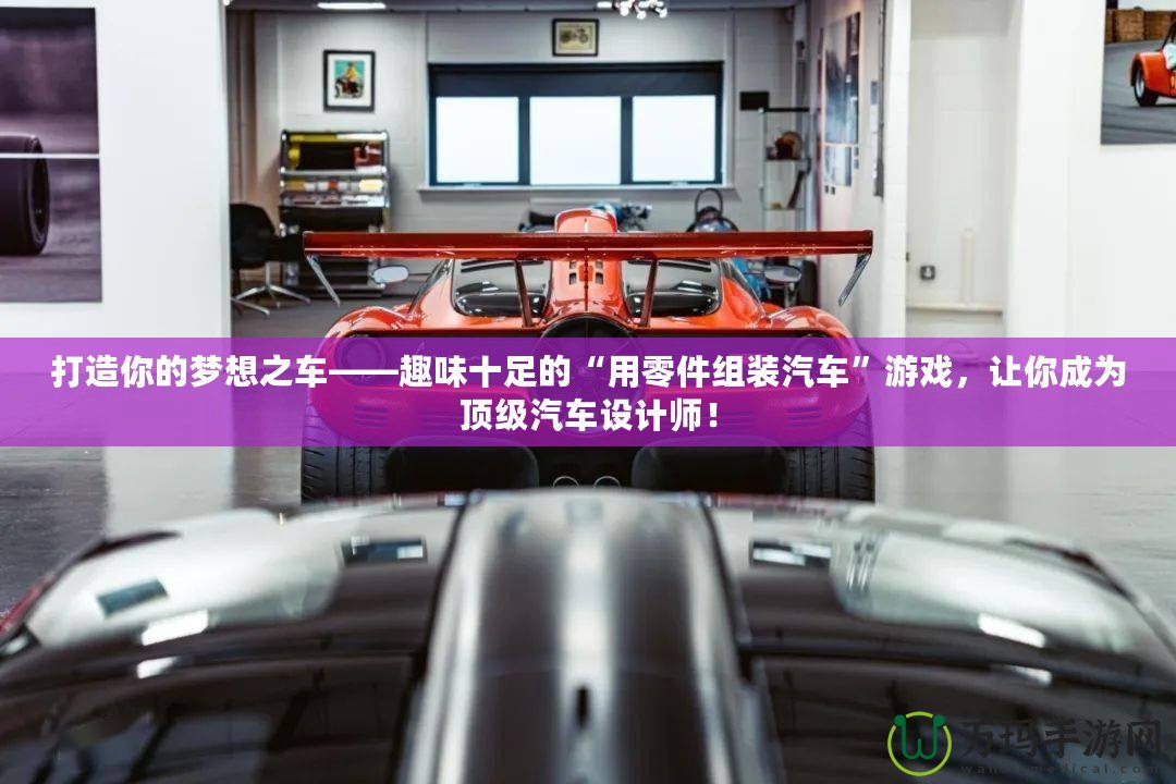 打造你的夢(mèng)想之車——趣味十足的“用零件組裝汽車”游戲，讓你成為頂級(jí)汽車設(shè)計(jì)師！