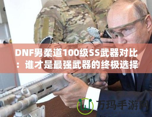 DNF男柔道100級(jí)SS武器對(duì)比：誰(shuí)才是最強(qiáng)武器的終極選擇？