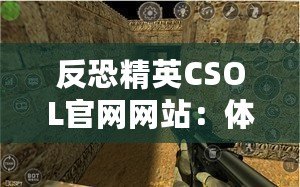 反恐精英CSOL官網(wǎng)網(wǎng)站：體驗(yàn)最真實(shí)的戰(zhàn)斗世界，挑戰(zhàn)你的極限