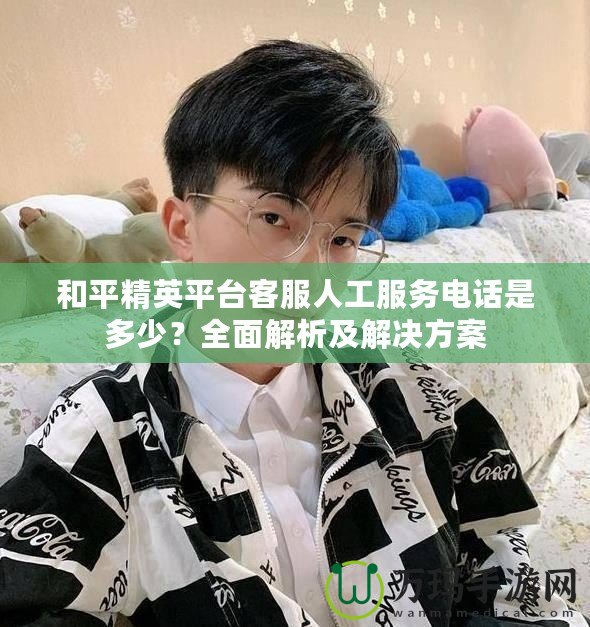 和平精英平臺客服人工服務電話是多少？全面解析及解決方案