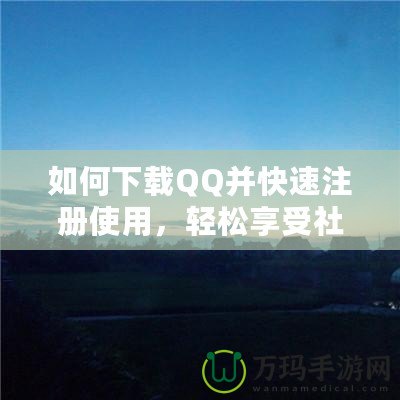 如何下載QQ并快速注冊使用，輕松享受社交新體驗