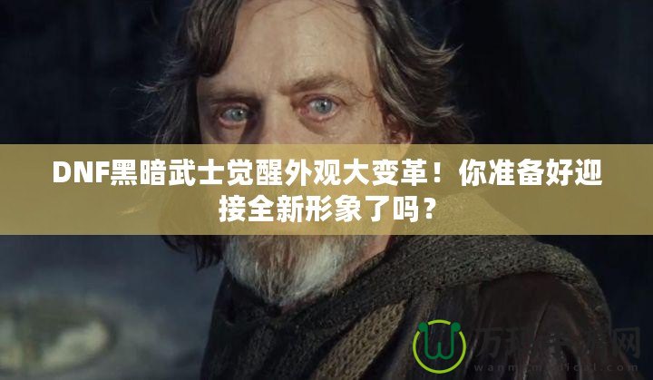 DNF黑暗武士覺(jué)醒外觀大變革！你準(zhǔn)備好迎接全新形象了嗎？