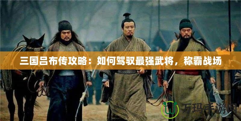 三國呂布傳攻略：如何駕馭最強武將，稱霸戰(zhàn)場