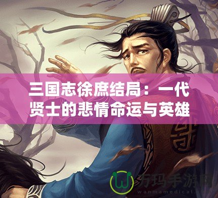 三國志徐庶結局：一代賢士的悲情命運與英雄傳說