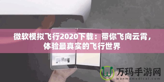 微軟模擬飛行2020下載：帶你飛向云霄，體驗最真實的飛行世界