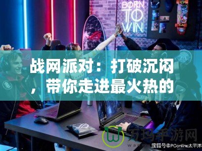 戰(zhàn)網派對：打破沉悶，帶你走進最火熱的游戲聚會世界！