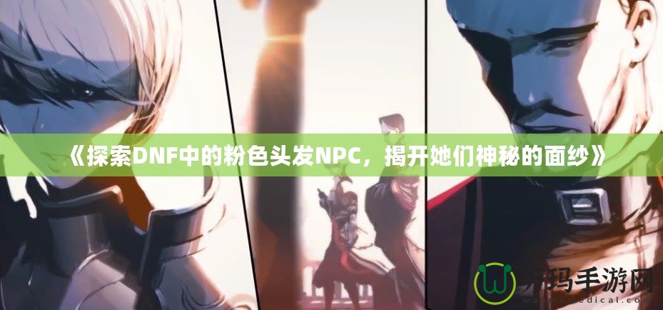 《探索DNF中的粉色頭發(fā)NPC，揭開她們神秘的面紗》