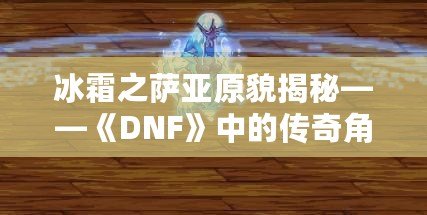 冰霜之薩亞原貌揭秘——《DNF》中的傳奇角色再現(xiàn)！