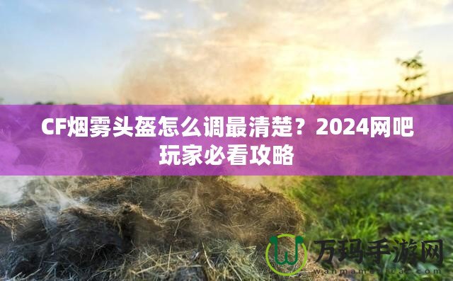 CF煙霧頭盔怎么調最清楚？2024網(wǎng)吧玩家必看攻略