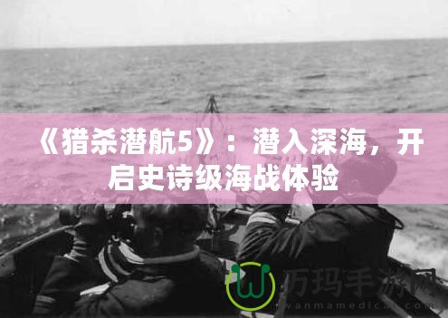 《獵殺潛航5》：潛入深海，開啟史詩級海戰(zhàn)體驗