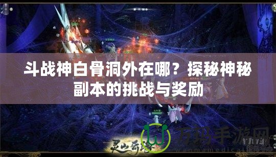 斗戰(zhàn)神白骨洞外在哪？探秘神秘副本的挑戰(zhàn)與獎勵(lì)