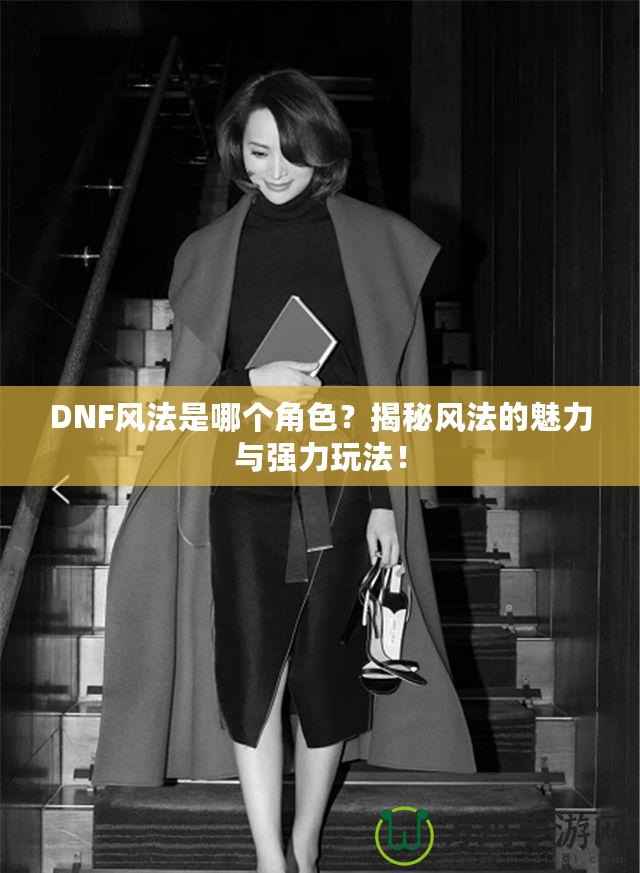 DNF風(fēng)法是哪個角色？揭秘風(fēng)法的魅力與強(qiáng)力玩法！