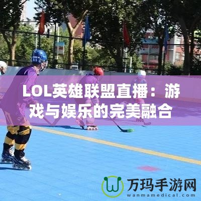 LOL英雄聯(lián)盟直播：游戲與娛樂的完美融合，觀賽新體驗(yàn)