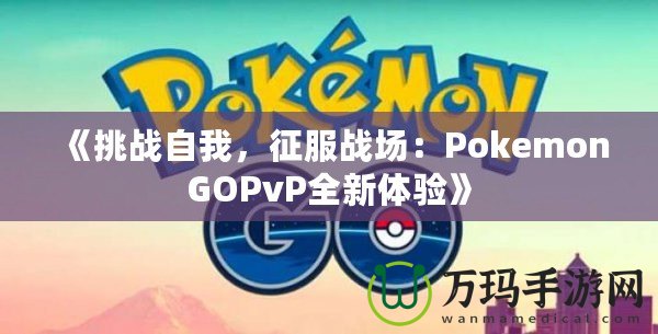 《挑戰(zhàn)自我，征服戰(zhàn)場：PokemonGOPvP全新體驗》