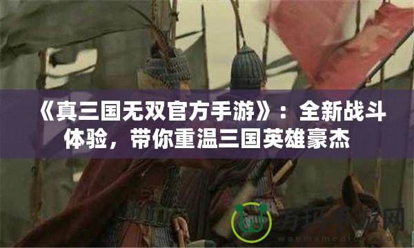 《真三國無雙官方手游》：全新戰(zhàn)斗體驗(yàn)，帶你重溫三國英雄豪杰