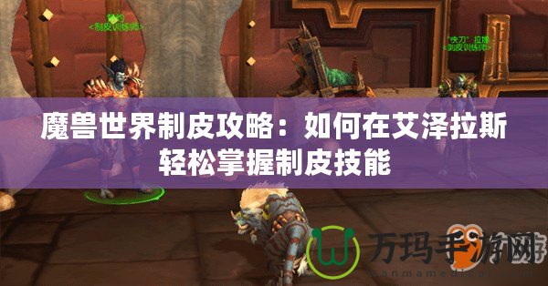 魔獸世界制皮攻略：如何在艾澤拉斯輕松掌握制皮技能