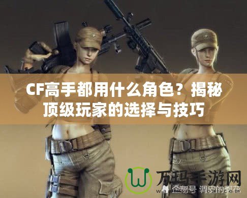 CF高手都用什么角色？揭秘頂級玩家的選擇與技巧