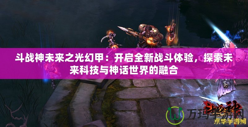 斗戰(zhàn)神未來之光幻甲：開啟全新戰(zhàn)斗體驗，探索未來科技與神話世界的融合