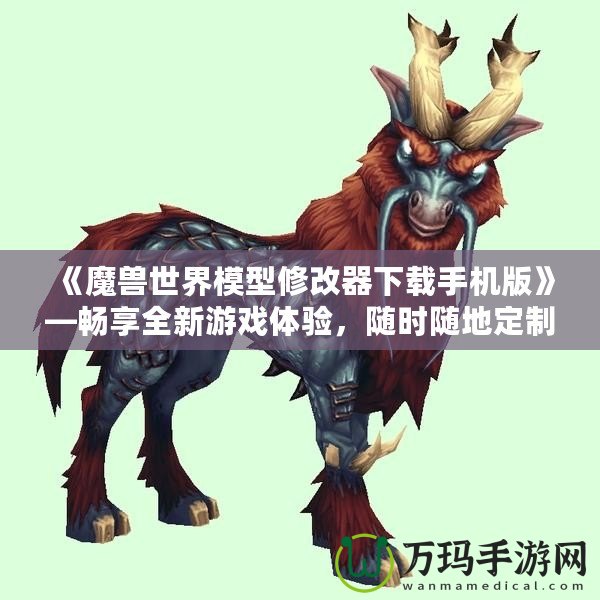 《魔獸世界模型修改器下載手機版》—暢享全新游戲體驗，隨時隨地定制你專屬的魔獸世界！