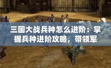 三國大戰(zhàn)兵種怎么進(jìn)階：掌握兵種進(jìn)階攻略，帶領(lǐng)軍隊(duì)橫掃千軍！