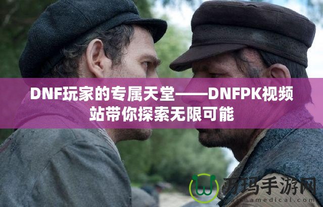 DNF玩家的專屬天堂——DNFPK視頻站帶你探索無限可能