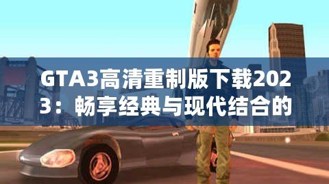 GTA3高清重制版下載2023：暢享經(jīng)典與現(xiàn)代結(jié)合的完美體驗(yàn)