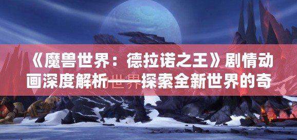 《魔獸世界：德拉諾之王》劇情動(dòng)畫(huà)深度解析——探索全新世界的奇幻旅程