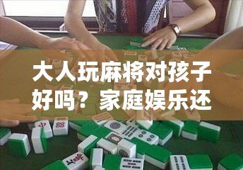 大人玩麻將對孩子好嗎？家庭娛樂還是隱形危害？