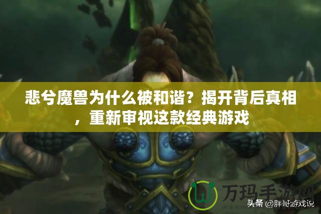 悲兮魔獸為什么被和諧？揭開背后真相，重新審視這款經典游戲