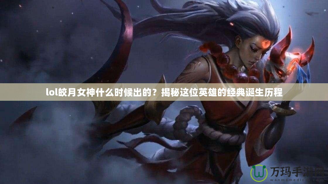 lol皎月女神什么時(shí)候出的？揭秘這位英雄的經(jīng)典誕生歷程