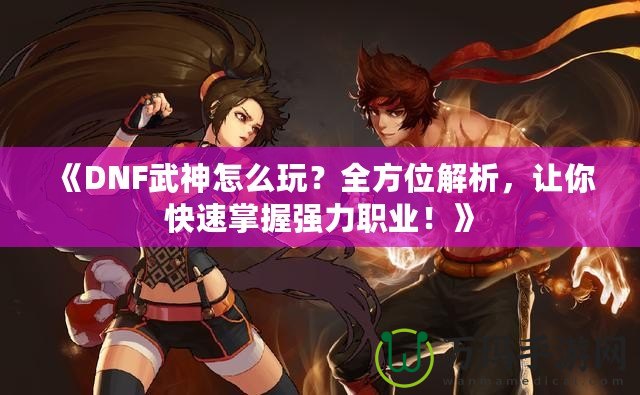 《DNF武神怎么玩？全方位解析，讓你快速掌握強(qiáng)力職業(yè)！》