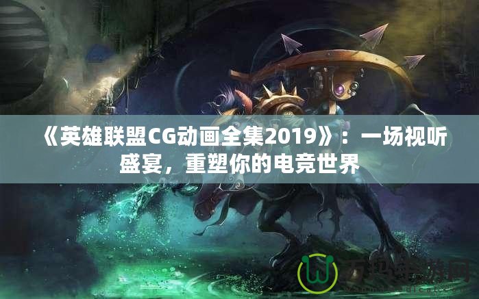 《英雄聯(lián)盟CG動畫全集2019》：一場視聽盛宴，重塑你的電競世界