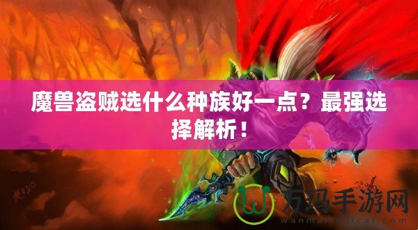 魔獸盜賊選什么種族好一點？最強選擇解析！