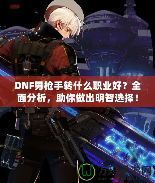 DNF男槍手轉(zhuǎn)什么職業(yè)好？全面分析，助你做出明智選擇！