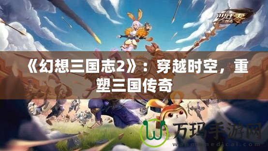 《幻想三國志2》：穿越時空，重塑三國傳奇