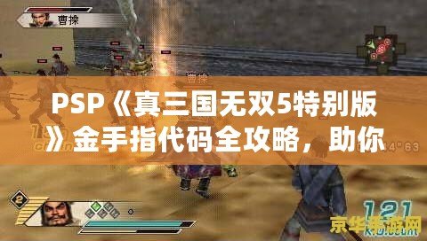 PSP《真三國無雙5特別版》金手指代碼全攻略，助你輕松體驗無雙世界！