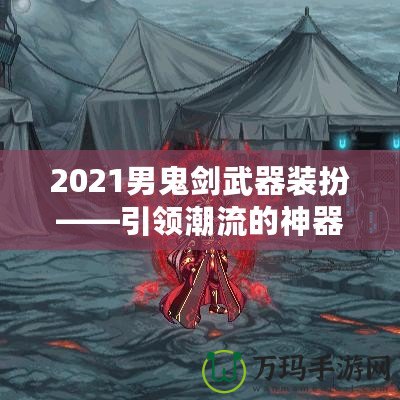 2021男鬼劍武器裝扮——引領潮流的神器之選！