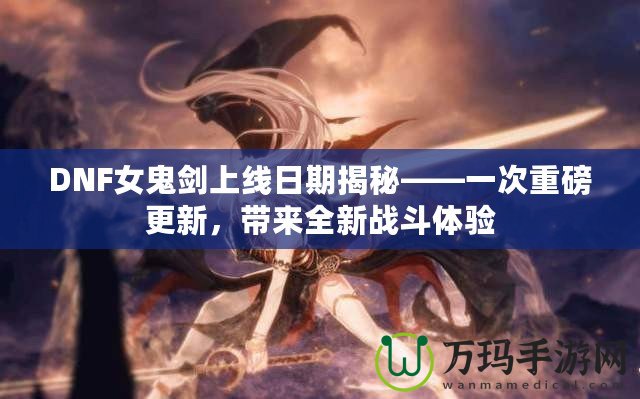 DNF女鬼劍上線日期揭秘——一次重磅更新，帶來全新戰(zhàn)斗體驗