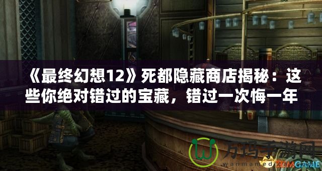 《最終幻想12》死都隱藏商店揭秘：這些你絕對錯過的寶藏，錯過一次悔一年！