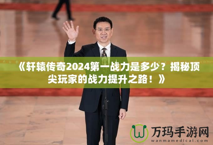 《軒轅傳奇2024第一戰(zhàn)力是多少？揭秘頂尖玩家的戰(zhàn)力提升之路！》