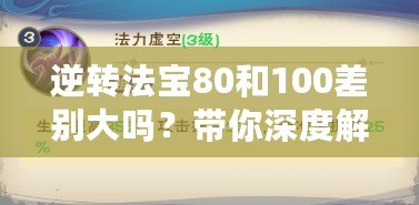 逆轉(zhuǎn)法寶80和100差別大嗎？帶你深度解析選擇的奧秘！